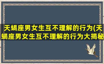 天蝎座男女生互不理解的行为(天蝎座男女生互不理解的行为大揭秘，让你彻底了解这个神秘星座！)