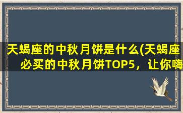 天蝎座的中秋月饼是什么(天蝎座必买的中秋月饼TOP5，让你嗨翻天！)