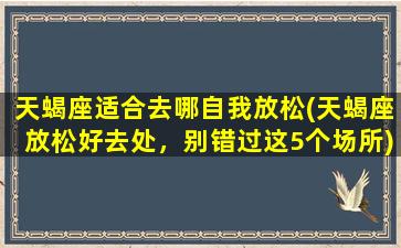 天蝎座适合去哪自我放松(天蝎座放松好去处，别错过这5个场所)