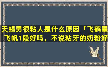 天蝎男很粘人是什么原因「飞鹤星飞帆1段好吗，不说粘牙的奶粉好么，星飞帆融化挺快的，而且很甜，di一次买这个牌子的奶粉，求解」