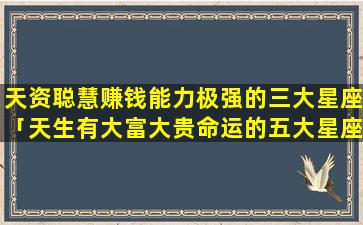 天资聪慧赚钱能力极强的三大星座「天生有大富大贵命运的五大星座」