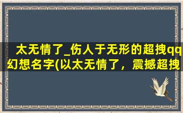 太无情了_伤人于无形的超拽qq幻想名字(以太无情了，震撼超拽的QQ幻想名字，打造你的独一无二的个性化昵称)