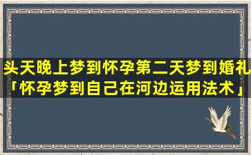 头天晚上梦到怀孕第二天梦到婚礼「怀孕梦到自己在河边运用法术」