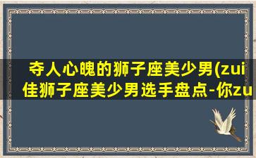 夺人心魄的狮子座美少男(zui佳狮子座美少男选手盘点-你zui爱谁？)