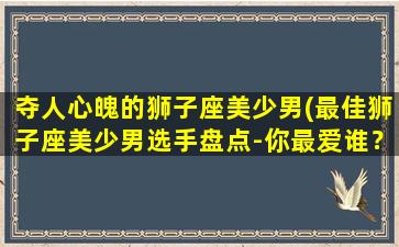 夺人心魄的狮子座美少男(最佳狮子座美少男选手盘点-你最爱谁？)