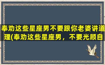 奉劝这些星座男不要跟你老婆讲道理(奉劝这些星座男，不要光顾自己，听听老婆的心声！)