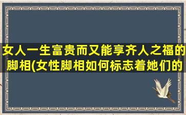 女人一生富贵而又能享齐人之福的脚相(女性脚相如何标志着她们的富贵与福禄？)