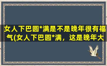 女人下巴圆*满是不是晚年很有福气(女人下巴圆*满，这是晚年大幸福！)