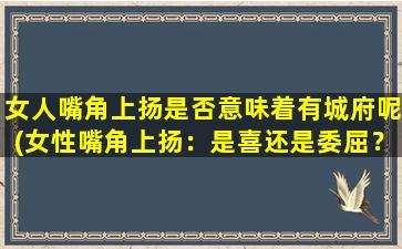 女人嘴角上扬是否意味着有城府呢(女性嘴角上扬：是喜还是委屈？了解这个微妙信号)