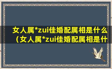 女人属*zui佳婚配属相是什么（女人属*zui佳婚配属相是什么意思）