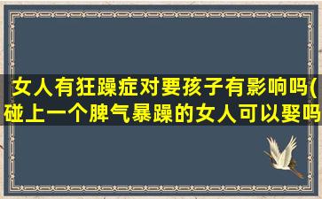 女人有狂躁症对要孩子有影响吗(碰上一个脾气暴躁的女人可以娶吗)