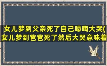 女儿梦到父亲死了自己嚎啕大哭(女儿梦到爸爸死了然后大哭意味着什么)