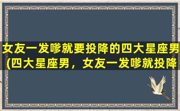 女友一发嗲就要投降的四大星座男(四大星座男，女友一发嗲就投降，你是其中之一吗？)