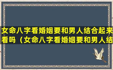 女命八字看婚姻要和男人结合起来看吗（女命八字看婚姻要和男人结合起来看吗好吗）