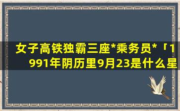 女子高铁独霸三座*乘务员*「1991年阴历里9月23是什么星座」