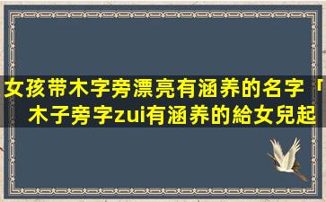 女孩带木字旁漂亮有涵养的名字「木子旁字zui有涵养的給女兒起名字字」