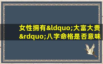 女性拥有“大富大贵”八字命格是否意味着一生顺遂