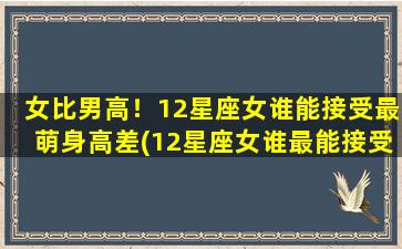 女比男高！12星座女谁能接受最萌身高差(12星座女谁最能接受萌身高差？看看谁是身高界的强者！)