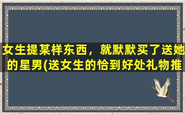 女生提某样东西，就默默买了送她的星男(送女生的恰到好处礼物推荐：以她的话默默买下的星男)