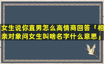 女生说你直男怎么高情商回答「相亲对象问女生叫啥名字什么意思」