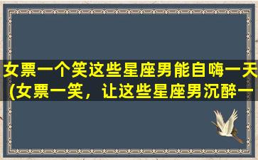 女票一个笑这些星座男能自嗨一天(女票一笑，让这些星座男沉醉一整天)