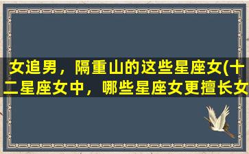 女追男，隔重山的这些星座女(十二星座女中，哪些星座女更擅长女追男？)