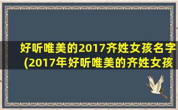 好听唯美的2017齐姓女孩名字(2017年好听唯美的齐姓女孩名字推荐，让你的宝贝成为人群中最璀璨的存在)