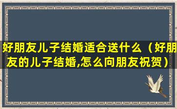 好朋友儿子结婚适合送什么（好朋友的儿子结婚,怎么向朋友祝贺）