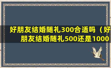 好朋友结婚随礼300合适吗（好朋友结婚随礼500还是1000）