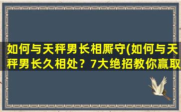 如何与天秤男长相厮守(如何与天秤男长久相处？7大绝招教你赢取他的心！)