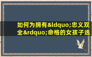 如何为拥有“忠义双全”命格的女孩子选择一个合适的名字