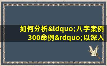 如何分析“八字案例300命例”以深入理解命理学