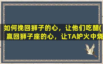 如何挽回狮子的心，让他们吃醋(赢回狮子座的心，让TA妒火中烧的几个小技巧！)