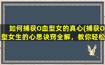 如何捕获O血型女的真心(捕获O型女生的心思诀窍全解，教你轻松了解她的内心！)