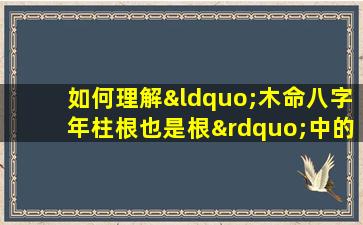 如何理解“木命八字年柱根也是根”中的命理含义