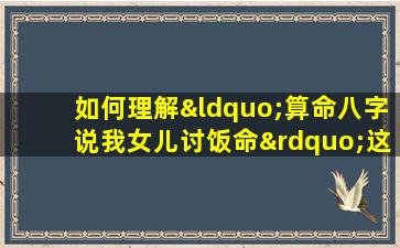 如何理解“算命八字说我女儿讨饭命”这一说法