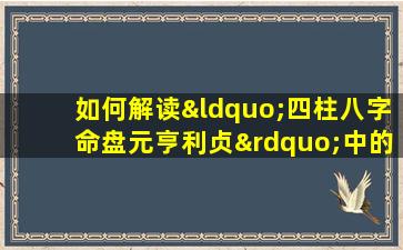 如何解读“四柱八字命盘元亨利贞”中的命理信息