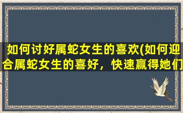 如何讨好属蛇女生的喜欢(如何迎合属蛇女生的喜好，快速赢得她们的欢心)