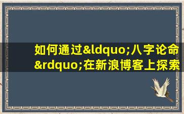 如何通过“八字论命”在新浪博客上探索个人命运