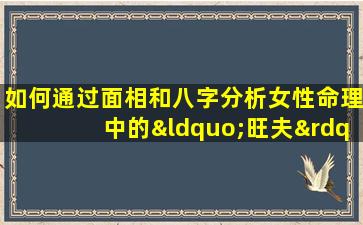 如何通过面相和八字分析女性命理中的“旺夫”特质及其对婚姻的影响