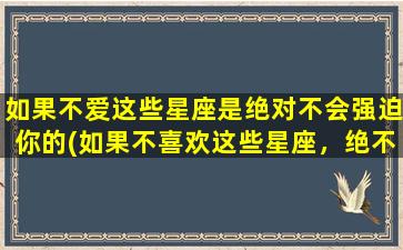 如果不爱这些星座是绝对不会强迫你的(如果不喜欢这些星座，绝不会以自我为中心强迫你)