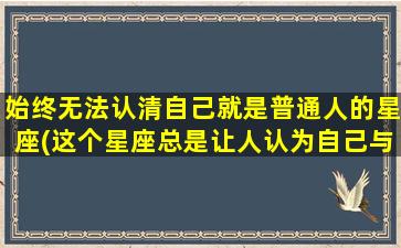 始终无法认清自己就是普通人的星座(这个星座总是让人认为自己与众不同)