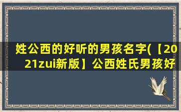 姓公西的好听的男孩名字(【2021zui新版】公西姓氏男孩好听名字大全推荐！)