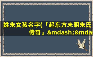 姓朱女孩名字(「起东方未明朱氏传奇」——探访望族巨贾朱氏未来发展之路)