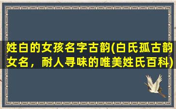 姓白的女孩名字古韵(白氏孤古韵女名，耐人寻味的唯美姓氏百科)