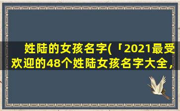 姓陆的女孩名字(「2021最受欢迎的48个姓陆女孩名字大全，从罕见到知名，在线选购指南」)