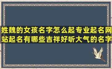 姓魏的女孩名字怎么起专业起名网站起名有哪些吉祥好听大气的名字推荐