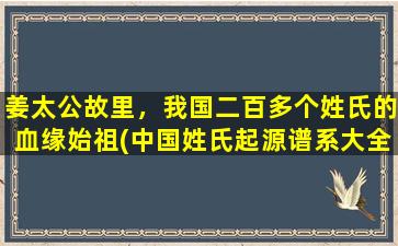 姜太公故里，我国二百多个姓氏的血缘始祖(中国姓氏起源谱系大全，血缘始祖、历史渊源全面解析！)