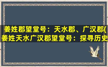 姜姓郡望堂号：天水郡、广汉郡(姜姓天水广汉郡望堂号：探寻历史古迹和文化传承)