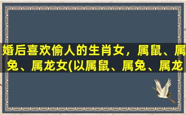 婚后喜欢偷人的生肖女，属鼠、属兔、属龙女(以属鼠、属兔、属龙女为中心的婚后偷人现象)